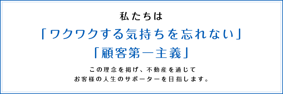 私たちは「ワクワクする気持ちを忘れない」「顧客第一主義」この理念を掲げ、不動産を通じてお客様の人生のサポーターを目指します。