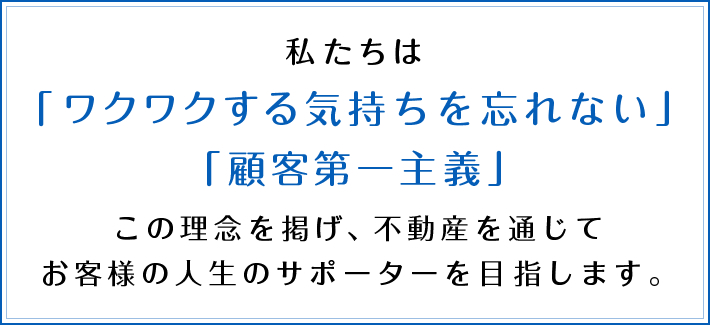 私たちは「ワクワクする気持ちを忘れない」「顧客第一主義」この理念を掲げ、不動産を通じてお客様の人生のサポーターを目指します。