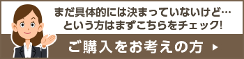 ご購入をお考えの方:まだ具体的には決まっていないけど…という方はまずこちらをチェック!