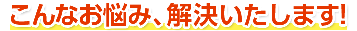 こんなお悩み、解決いたします!